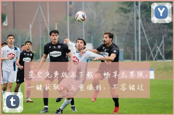 星空免费版本下载，畅享无界限，一键获取，三重福利，不容错过
