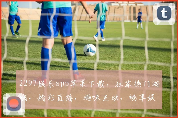 2297娱乐app苹果下载，独家热门游戏，精彩直播，趣味互动，畅享娱乐盛宴，不容错过