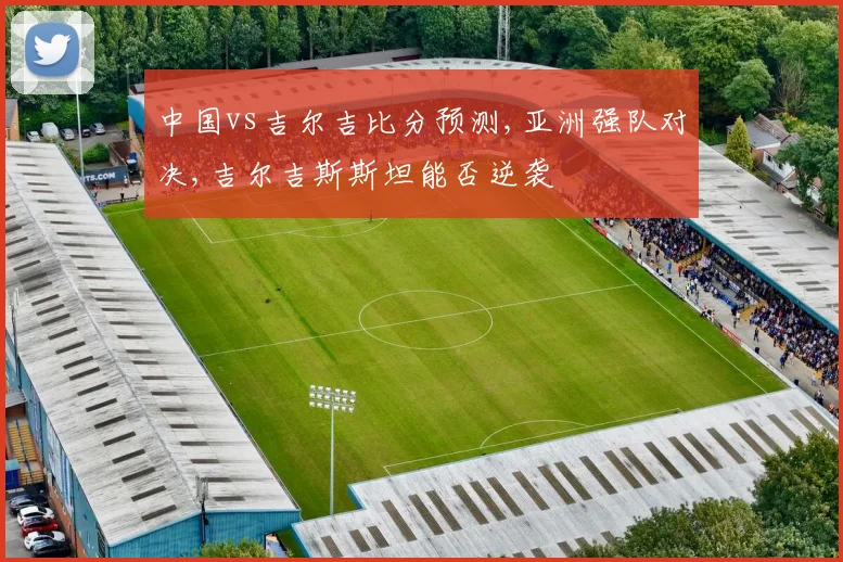 中国vs吉尔吉比分预测,亚洲强队对决,吉尔吉斯斯坦能否逆袭
