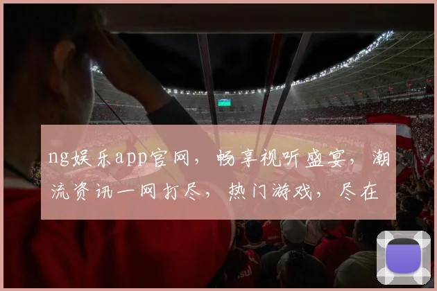 ng娱乐app官网，畅享视听盛宴，潮流资讯一网打尽，热门游戏，尽在掌握，三重福利等你来