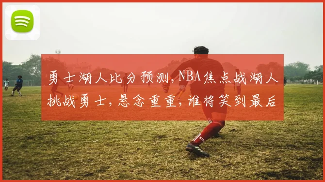 勇士湖人比分预测,NBA焦点战湖人挑战勇士,悬念重重,谁将笑到最后