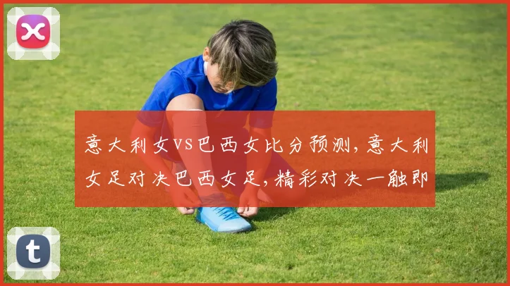 意大利女vs巴西女比分预测,意大利女足对决巴西女足,精彩对决一触即发,悬念重重