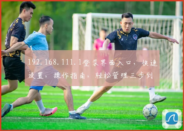 192.168.111.1登录界面入口，快速设置，操作指南，轻松管理三步到位