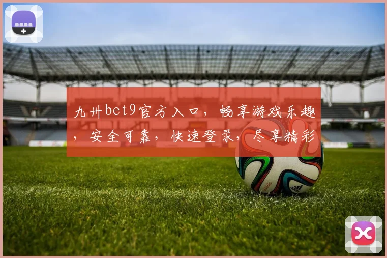 九卅bet9官方入口，畅享游戏乐趣，安全可靠，快速登录，尽享精彩